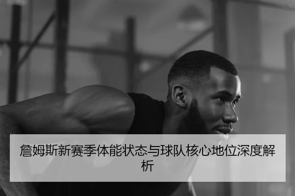 詹姆斯新赛季体能状态与球队核心地位深度解析